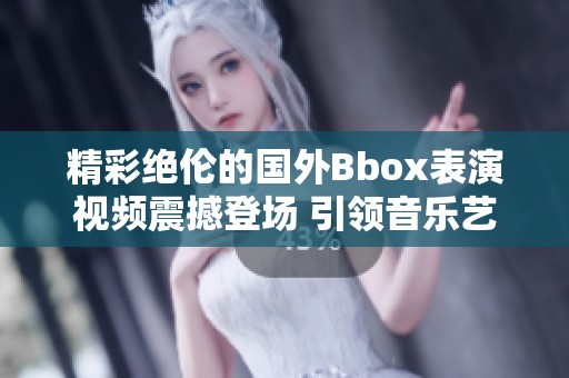 精彩绝伦的国外Bbox表演视频震撼登场 引领音乐艺术新潮流