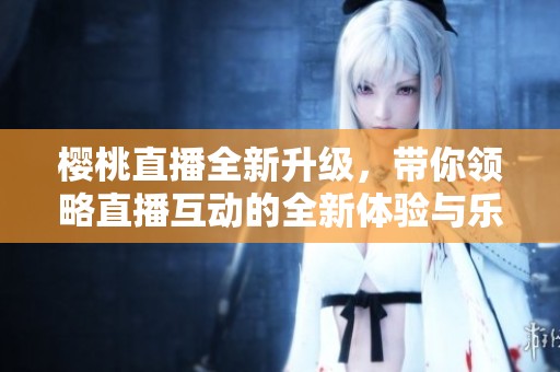 樱桃直播全新升级，带你领略直播互动的全新体验与乐趣