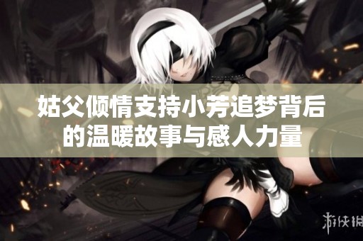 姑父倾情支持小芳追梦背后的温暖故事与感人力量